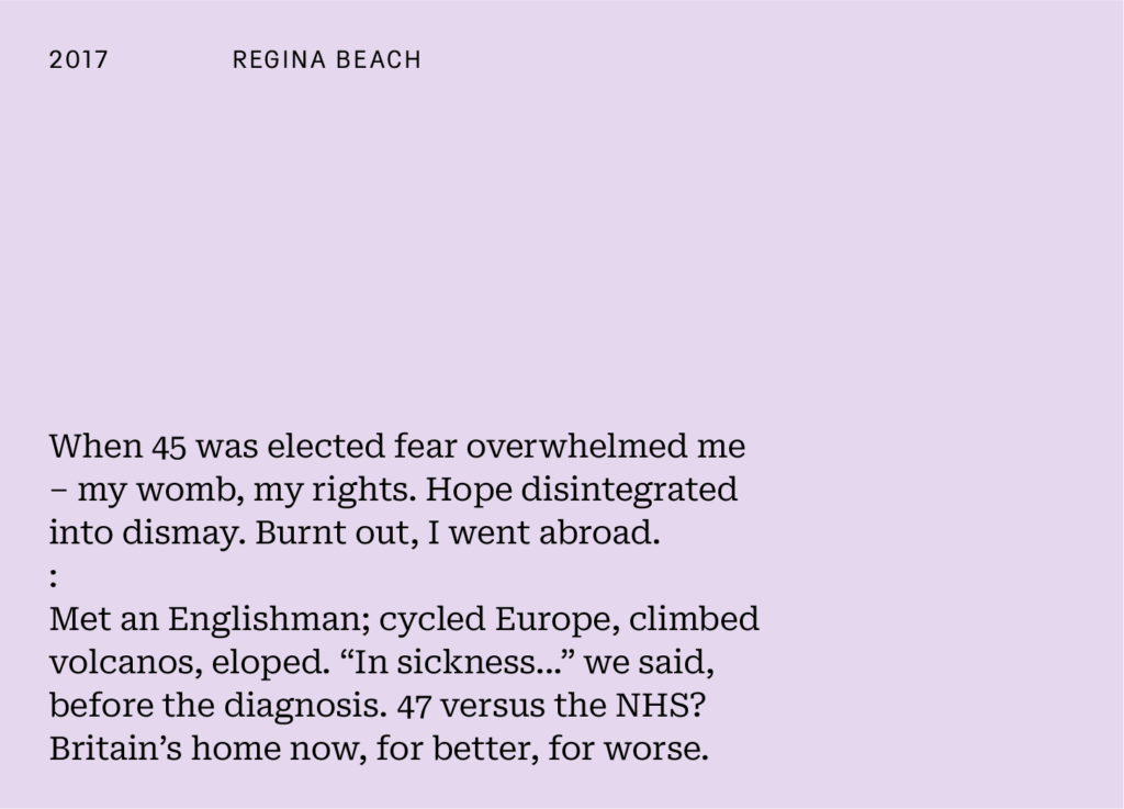 Regina Beach's piece for the 20:26 project reads: "When 45 was elected fear overwhelmed me - my womb, my rights. Hope disintegrated into dismay. Burnout out, I went abroad,
:
Met an Englishman; cycled Europe, climbed volcanos, eloped. 'In sicknes...' we said, before the diagnoses. 47 versus the NHS? Britain's home now, for better, for worse."